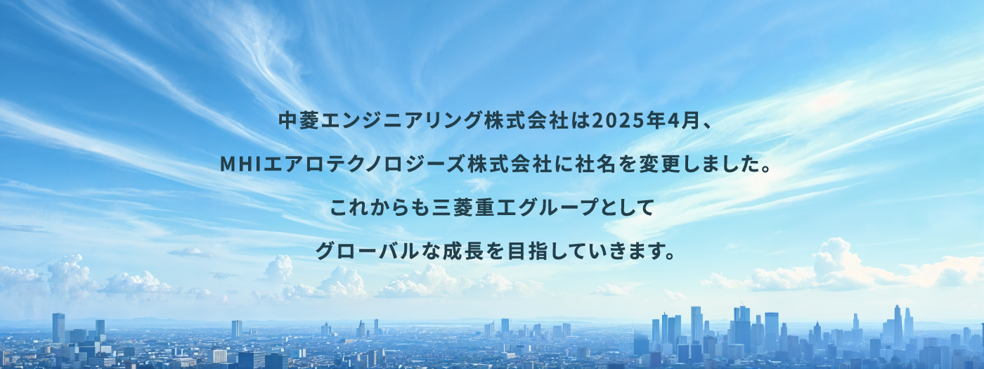 中菱エンジニアリング株式会社は2025年4月、MHIエアロテクノロジーズ株式会社に社名を変更しました。 これからも三菱重エグループとしてグローバルな成長を目指していきます。