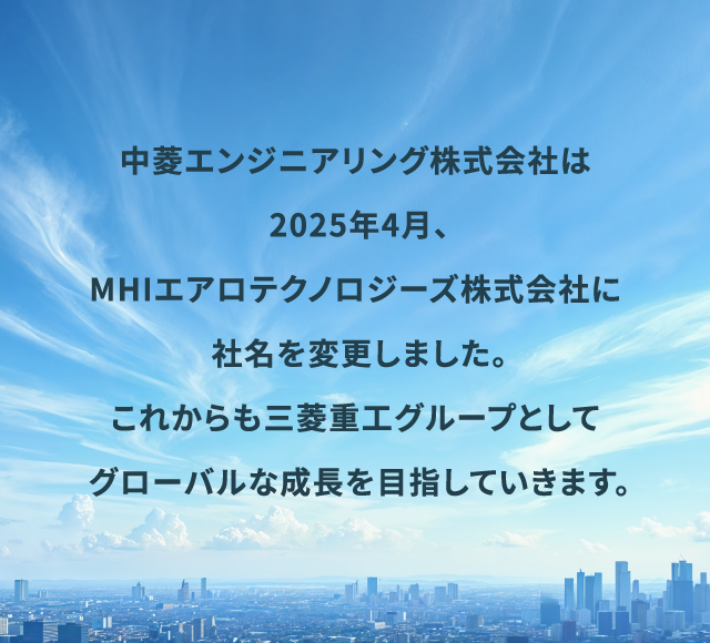 中菱エンジニアリング株式会社は2025年4月、MHIエアロテクノロジーズ株式会社に社名を変更しました。 これからも三菱重エグループとしてグローバルな成長を目指していきます。
