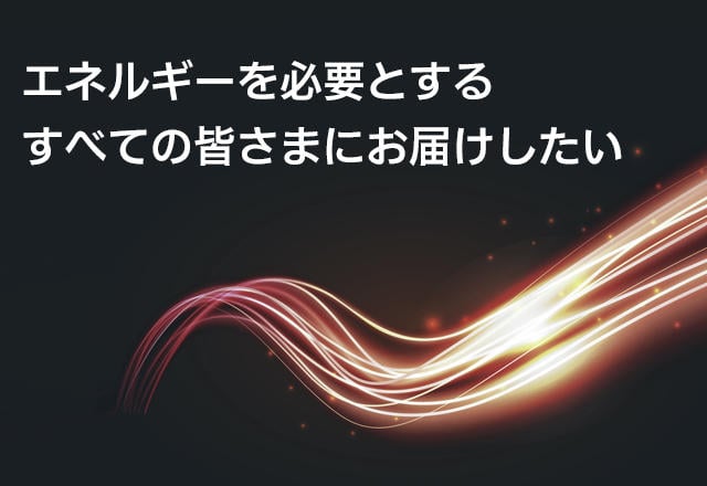 エネルギーを必要とするすべての皆さまへお届けしたい