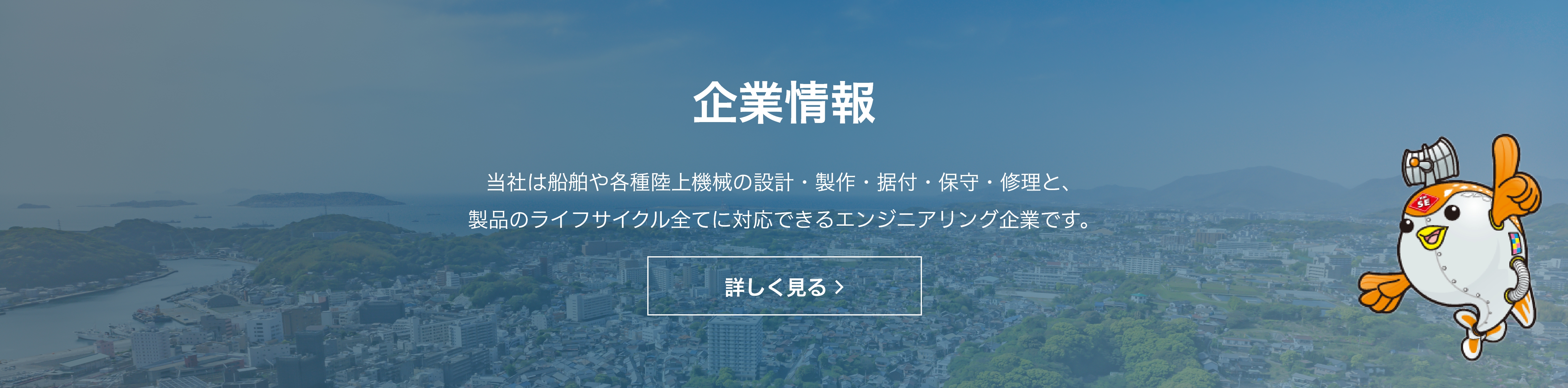 企業情報　当社は船舶や各種陸上機械の設計・製作・据付・保守・修理と、 製品のライフサイクル全てに対応できるエンジニアリング企業です。