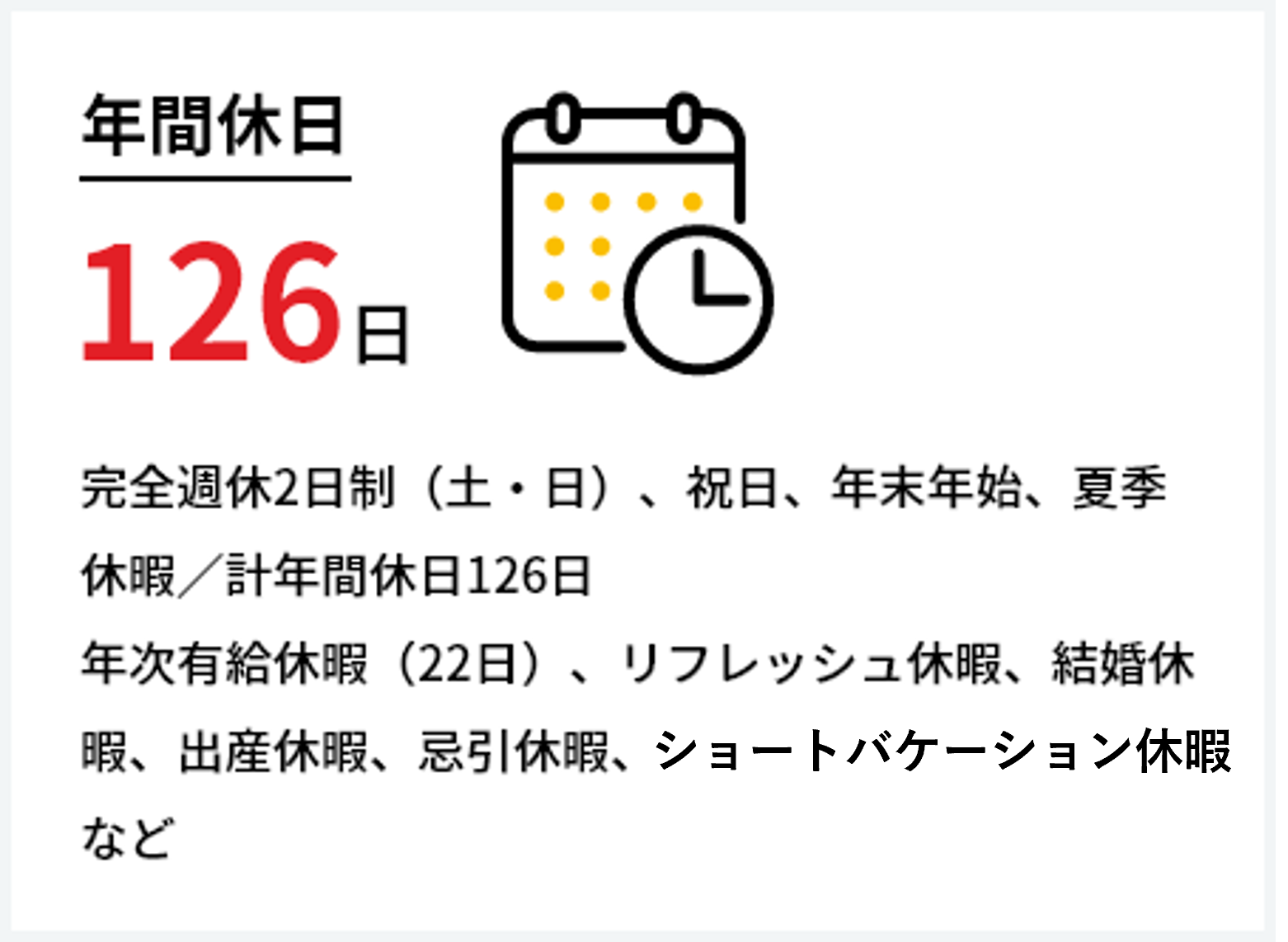 年間休日126日　完全週休二日制（土・日）、祝日、年末年始、夏季休暇／計年間休日126日　年次有給休暇（22日）、リフレッシュ休暇、結婚休暇、出産休暇、忌引休暇、ショートバケーション休暇など
