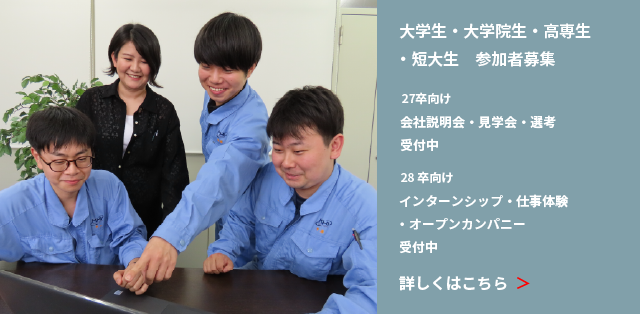 大学生・大学院生・高専生・短大生｜参加者募集 27卒向け 会社説明会・見学会・選考 受付中 27卒以降向け インターンシップ・仕事体験・オープンカンパニー受付中 詳しくはこちら