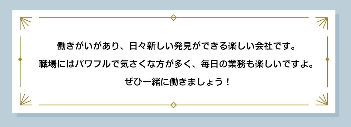 働きがいがあり、日々新しい発見ができる楽しい会社です。 職場にはパワフルで気さくな方が多く、毎日の業務も楽しいですよ。 ぜひ一緒に働きましょう!