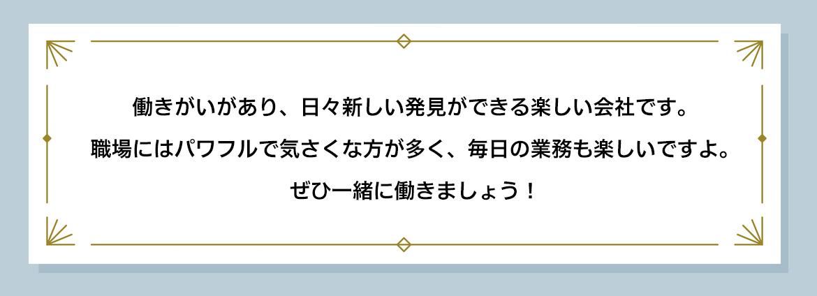 働きがいがあり、日々新しい発見ができる楽しい会社です。 職場にはパワフルで気さくな方が多く、毎日の業務も楽しいですよ。 ぜひ一緒に働きましょう！