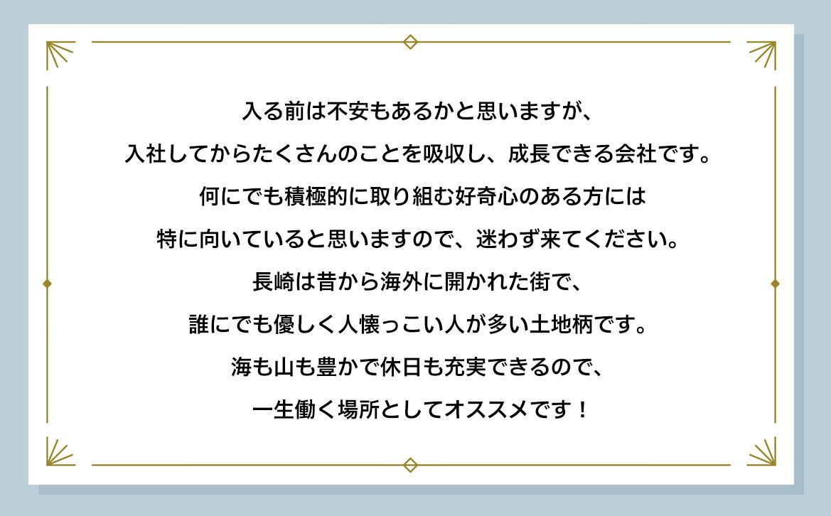 入る前は不安もあるかと思いますが、入社してからたくさんのことを吸収し、成長できる会社です。何にでも積極的に取り組む好奇心のある方には特に向いていると思いますので、迷わず来てください。 長崎は昔から海外に開かれた街で、誰にでも優しく人懐っこい人が多い土地柄です。海も山も豊かで休日も充実できるので、一生働く場所としてオススメです!