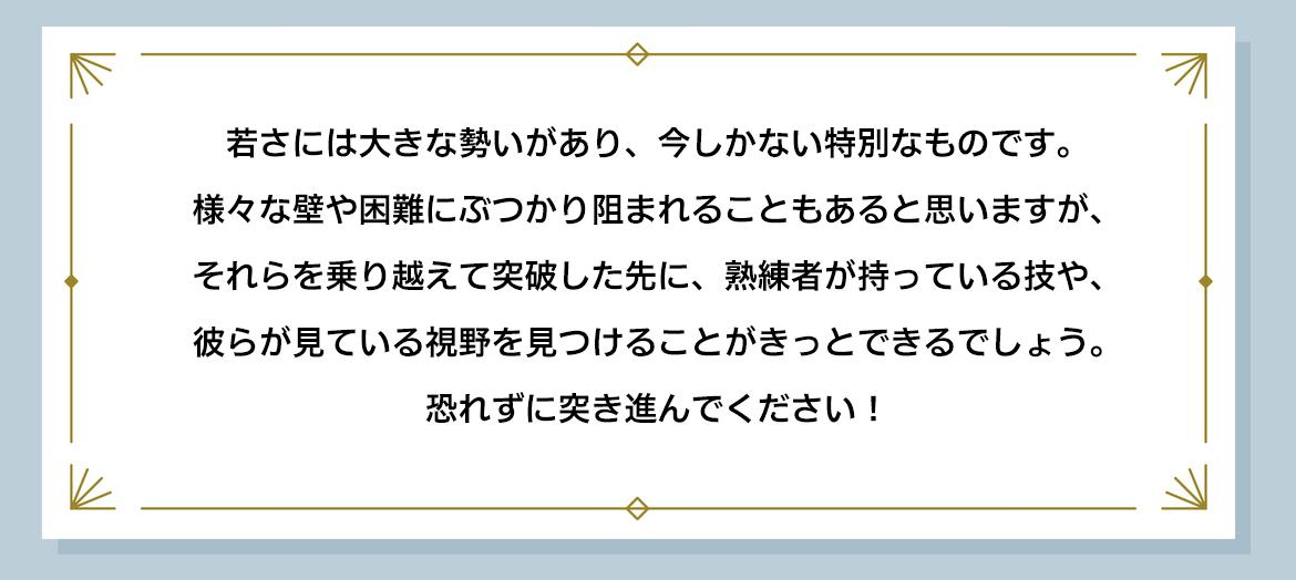 若さには大きな勢いがあり、今しかない特別なものです。様々な壁や困難にぶつかり阻まれることもあると思いますが、それらを乗り越えて突破した先に、熟練者が持っている技や、彼らが見ている視野を見つけることがきっとできるでしょう。恐れずに突き進んでください!