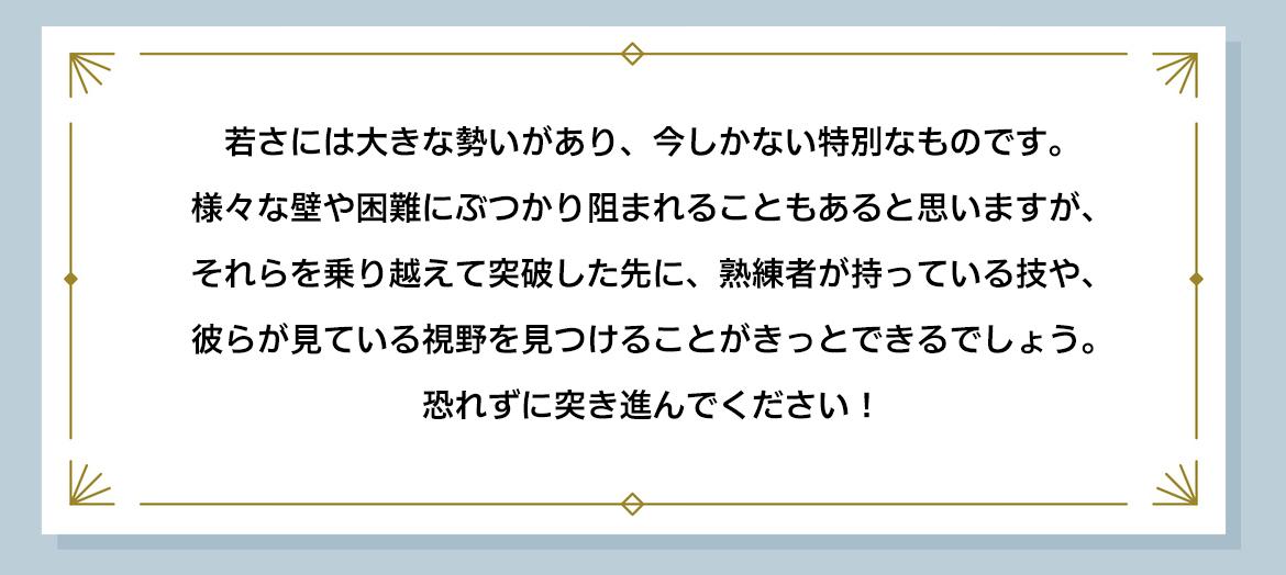 若さには大きな勢いがあり、今しかない特別なものです。様々な壁や困難にぶつかり阻まれることもあると思いますが、それらを乗り越えて突破した先に、熟練者が持っている技や、彼らが見ている視野を見つけることがきっとできるでしょう。恐れずに突き進んでください！