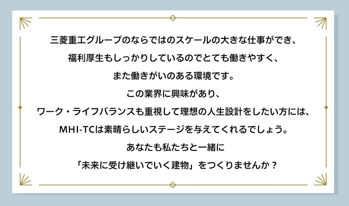 三菱重工グループのならではのスケールの大きな仕事ができ、福利厚生もしっかりしているのでとても働きやすく、また働きがいのある環境です。 この業界に興味があり、ワーク・ライフバランスも重視して理想の人生設計をしたい方には、MHI-TCは素晴らしいステージを与えてくれるでしょう。 あなたも私たちと一緒に「未来に受け継いでいく建物」をつくりませんか?