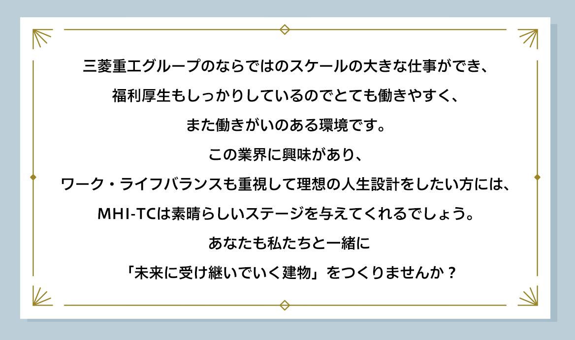 三菱重工グループのならではのスケールの大きな仕事ができ、福利厚生もしっかりしているのでとても働きやすく、また働きがいのある環境です。 この業界に興味があり、ワーク・ライフバランスも重視して理想の人生設計をしたい方には、MHI-TCは素晴らしいステージを与えてくれるでしょう。 あなたも私たちと一緒に「未来に受け継いでいく建物」をつくりませんか？