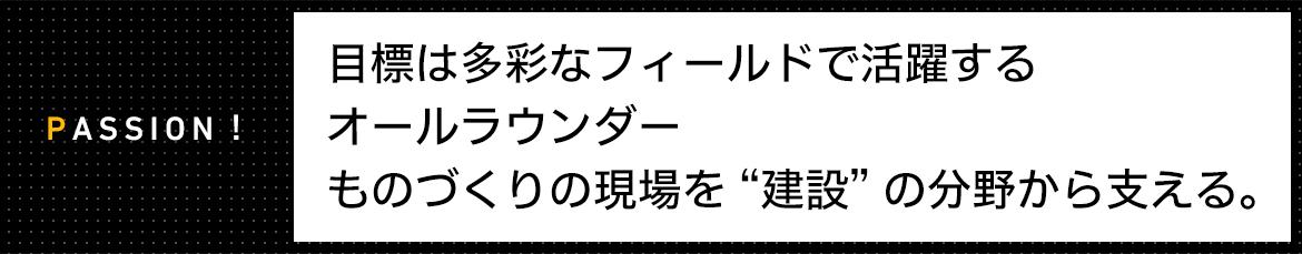 PASSION! 目標は多彩なフィールドで活躍するオールラウンダー ものづくりの現場を “建設” の分野から支える。