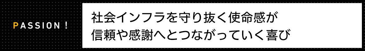 PASSION! 社会インフラを守り抜く使命感が信頼や感謝へとつながっていく喜び