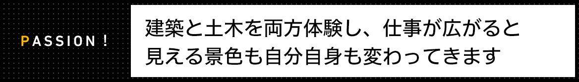 PASSION! 建築と土木を両方体験し、仕事が広がると 見える景色も自分自身も変わってきます