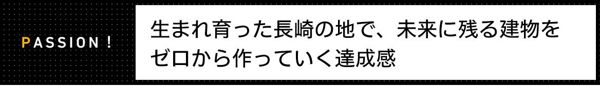 PASSION! 生まれ育った長崎の地で、未来に残る建物を ゼロから作っていく達成感