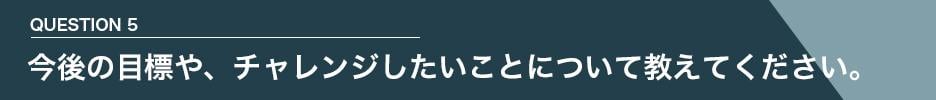 QUESTION 5　今後の目標や、チャレンジしたいことについて教えてください。