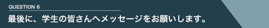 QUESTION 6 最後に、学生の皆さんへメッセージをお願いします。