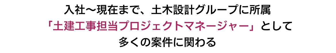 入社～現在まで、土木設計グループに所属　「土建工事担当プロジェクトマネージャー」として多くの案件に関わる　