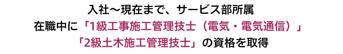 入社~現在まで、サービス部所属 在職中に「1級工事施工管理技術士(電気・電気通信)」「2級土木施工管理技士」の資格を取得