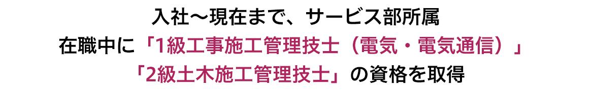 入社～現在まで、サービス部所属 在職中に「1級工事施工管理技術士（電気・電気通信）」「2級土木施工管理技士」の資格を取得