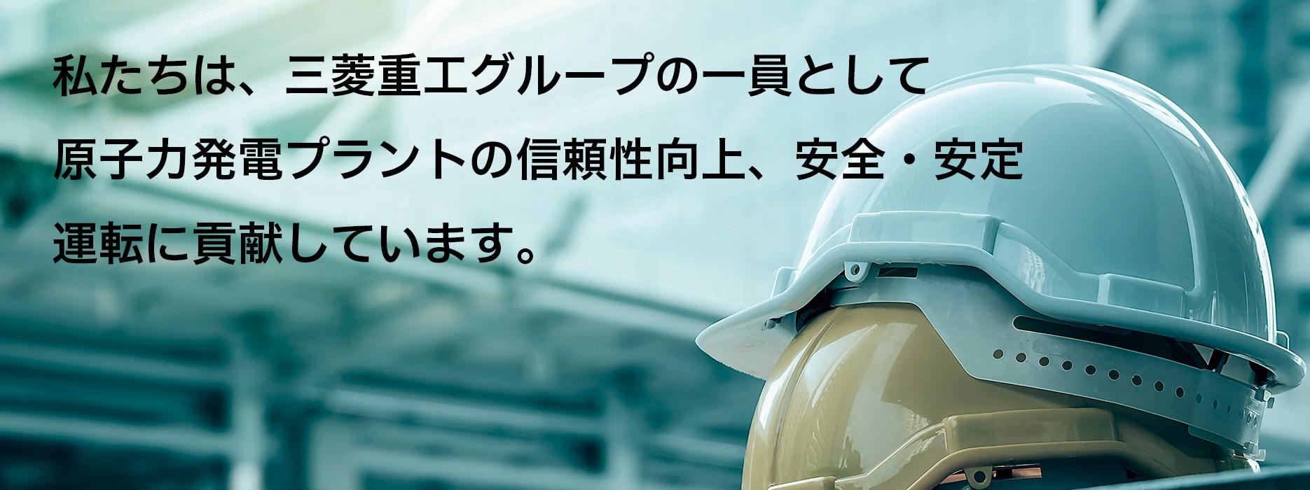 私たちは、三菱重工グループの一員として 原子力発電プラントの信頼性向上、安全・安定 運転に貢献しています。