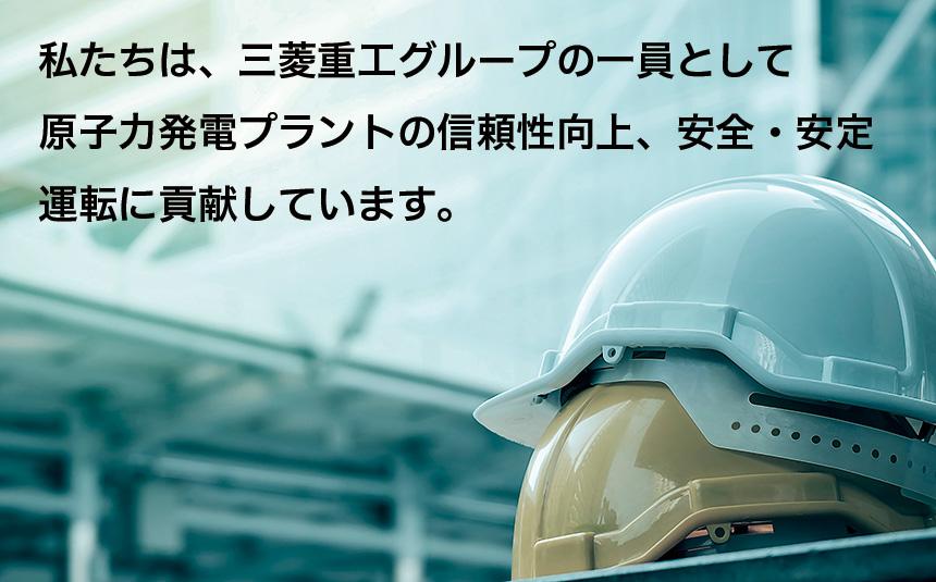 私たちは、三菱重工グループの一員として 原子力発電プラントの信頼性向上、安全・安定 運転に貢献しています。