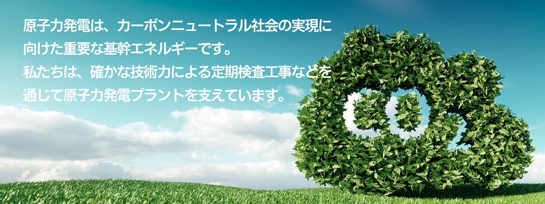 原子力発電は、カーボンニュートラル社会の実現に 向けた重要な基幹エネルギーです。 私たちは、確かな技術力による定期検査工事などを 通じて原子力発電プラントを支えています。