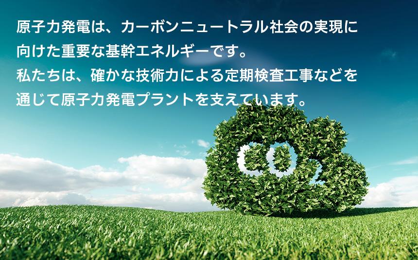 原子力発電は、カーボンニュートラル社会の実現に 向けた重要な基幹エネルギーです。 私たちは、確かな技術力による定期検査工事などを 通じて原子力発電プラントを支えています。