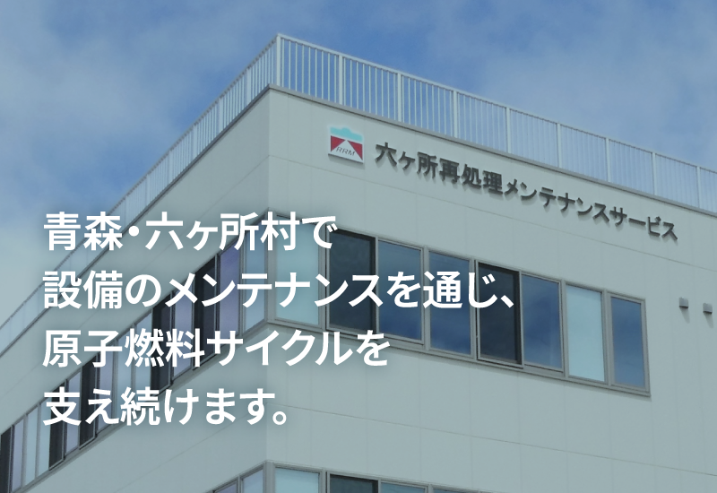 青森・六ヶ所村で設備のメンテナンスを通じ、原子燃料サイクルを支え続けます。