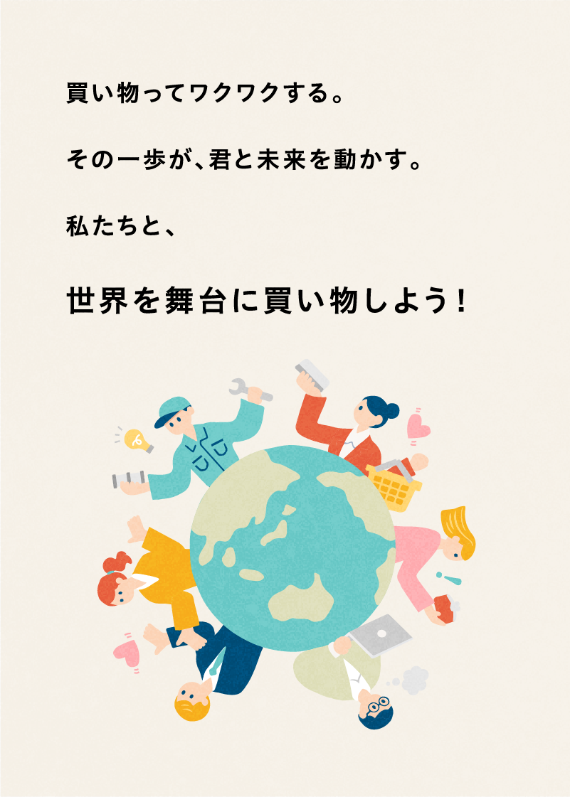 買い物ってワクワクする。その一歩が、君と未来を動かす。私たちと、世界を舞台に買い物しよう！