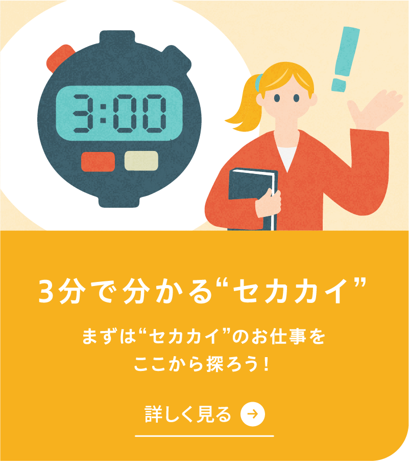 3分で分かるセカカイを詳しく見る まずはセカカイのお仕事をここから探ろう！