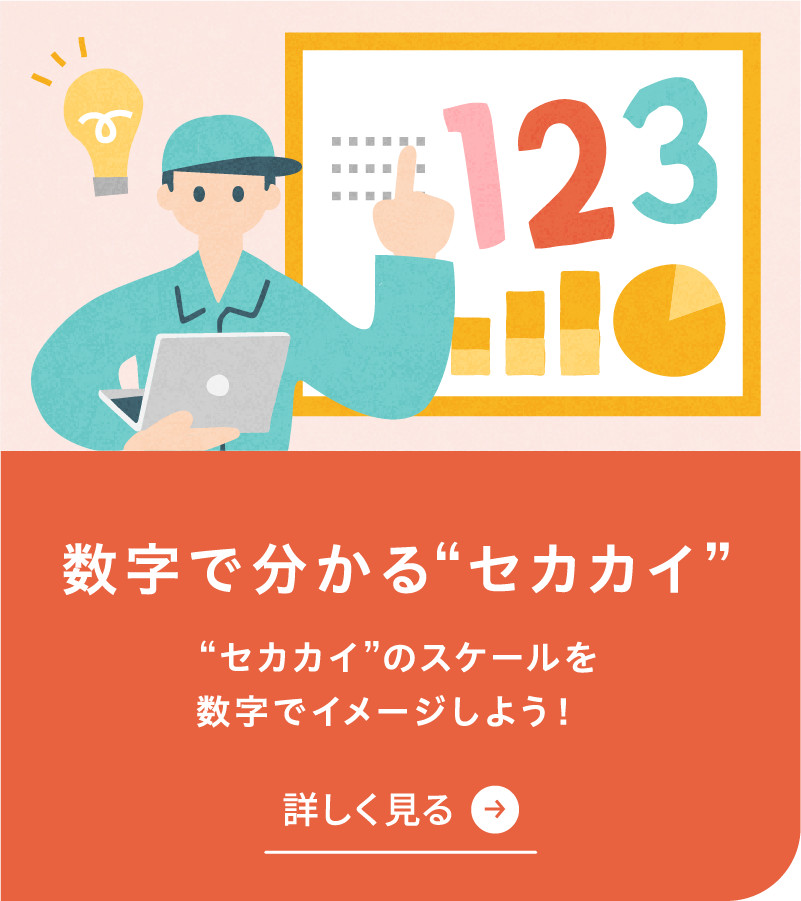 数字で分かるセカカイを詳しく見る セカカイのスケールを数字でイメージしよう！