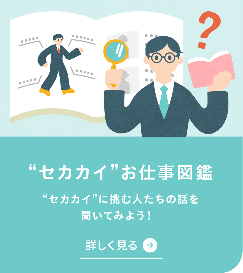 セカカイお仕事図鑑を詳しく見る セカカイに挑む人たちの話を聞いてみよう！