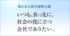 東日本大震災復興支援　いつも、真っ先に、社会の役に立つ会社でありたい。