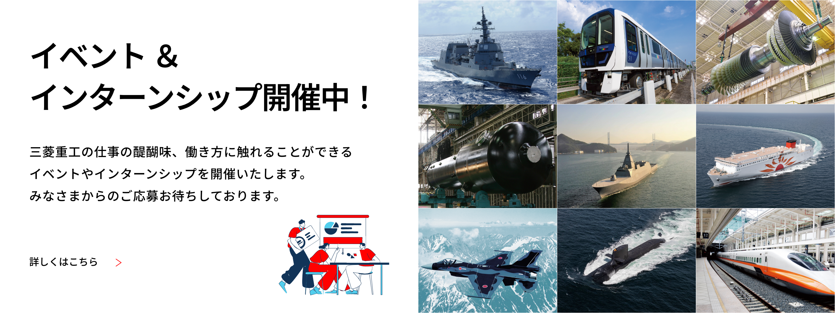 イベント＆インターンシップ開催中！ 三菱重工の仕事の醍醐味、働き方に触れることができるイベントやインターンシップを開催いたします。みなさまからのご応募おまちしております。