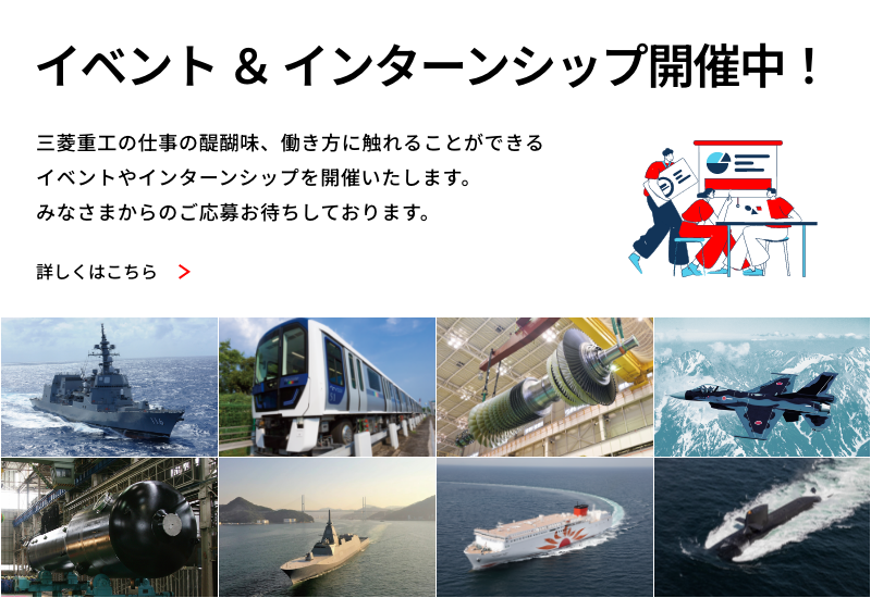 イベント＆インターンシップ開催中！ 三菱重工の仕事の醍醐味、働き方に触れることができるイベントやインターンシップを開催いたします。みなさまからのご応募おまちしております。